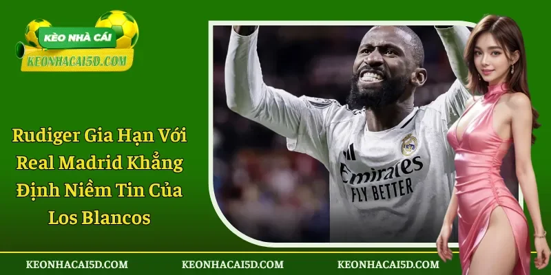 Rudiger Gia Hạn Với Real Madrid Khẳng Định Niềm Tin